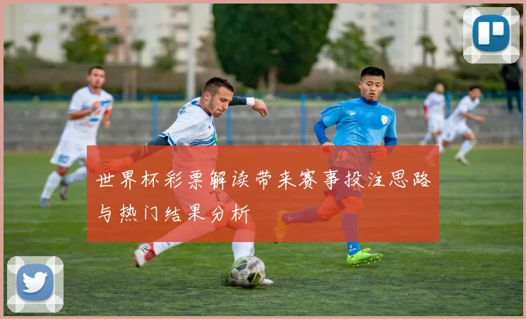 世界杯彩票解读带来赛事投注思路与热门结果分析
