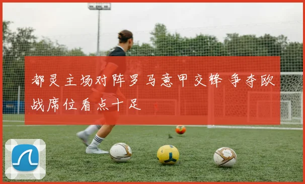 都灵主场对阵罗马意甲交锋 争夺欧战席位看点十足