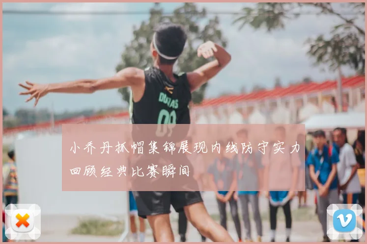 小乔丹抓帽集锦展现内线防守实力回顾经典比赛瞬间
