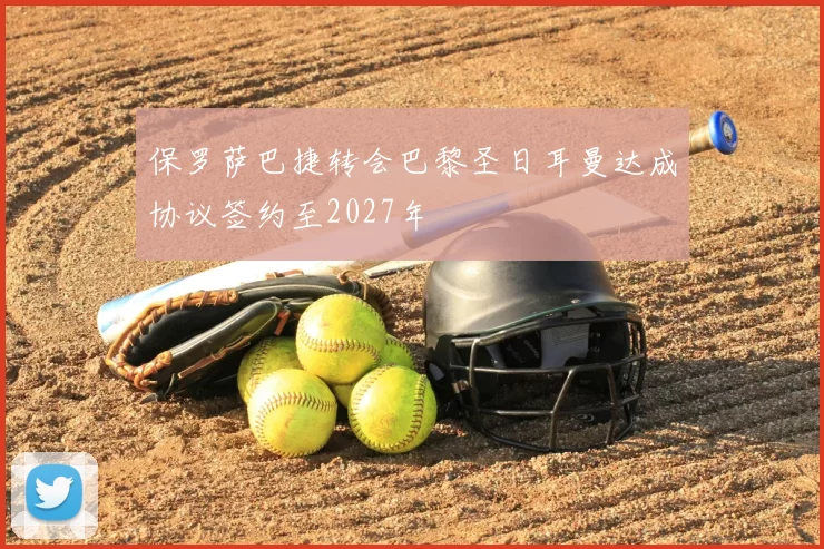 保罗萨巴捷转会巴黎圣日耳曼达成协议签约至2027年