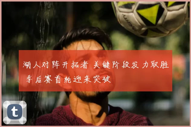 湖人对阵开拓者 关键阶段发力取胜 季后赛首轮迎来突破