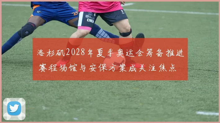 洛杉矶2028年夏季奥运会筹备推进 赛程场馆与安保方案成关注焦点