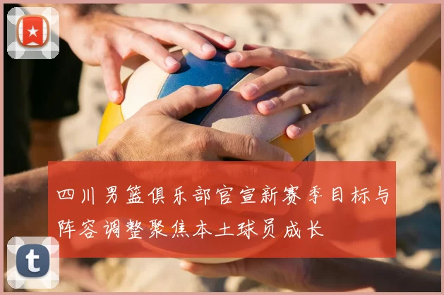 四川男篮俱乐部官宣新赛季目标与阵容调整聚焦本土球员成长
