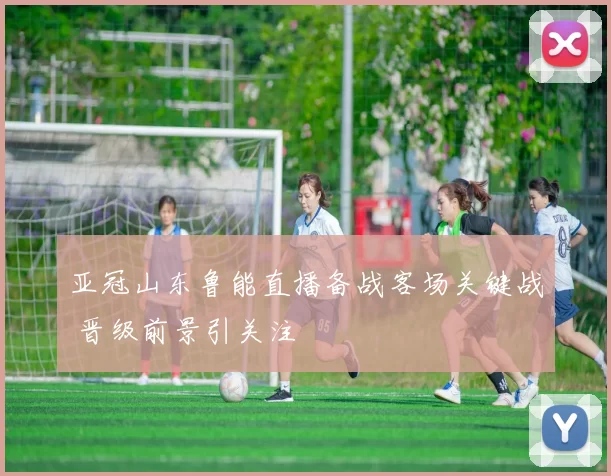 亚冠山东鲁能直播备战客场关键战 晋级前景引关注