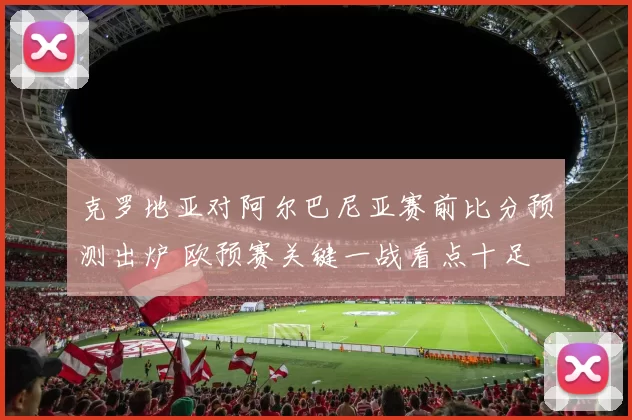 克罗地亚对阿尔巴尼亚赛前比分预测出炉 欧预赛关键一战看点十足
