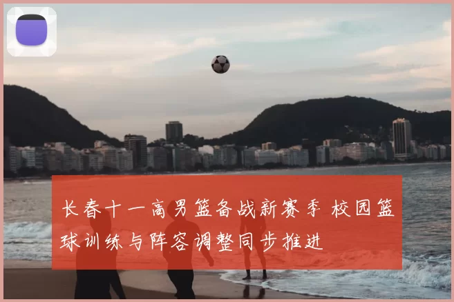 长春十一高男篮备战新赛季 校园篮球训练与阵容调整同步推进