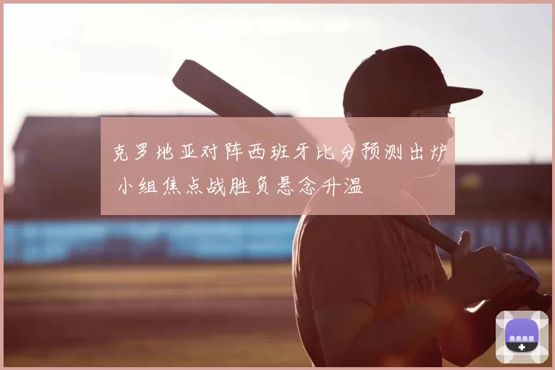 克罗地亚对阵西班牙比分预测出炉 小组焦点战胜负悬念升温