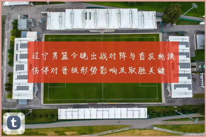 辽宁男篮今晚出战对阵与首发轮换伤停对晋级形势影响及取胜关键