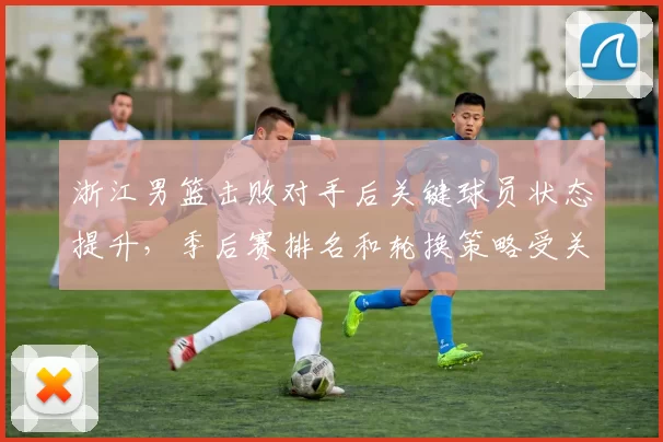 浙江男篮击败对手后关键球员状态提升，季后赛排名和轮换策略受关注