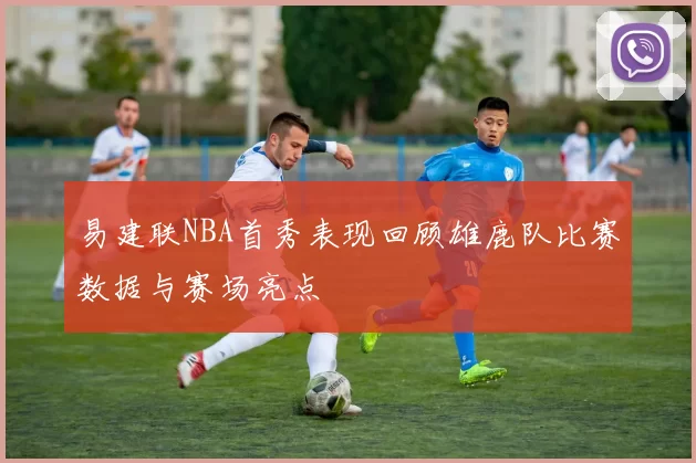 易建联NBA首秀表现回顾雄鹿队比赛数据与赛场亮点