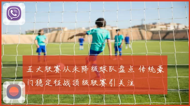 五大联赛从未降级球队盘点 传统豪门稳定征战顶级联赛引关注