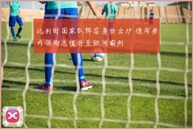 比利时国家队阵容身价出炉 德布劳内领衔总值升至欧洲前列