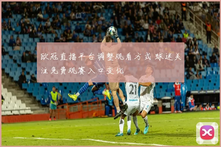 欧冠直播平台调整观看方式 球迷关注免费观赛入口变化
