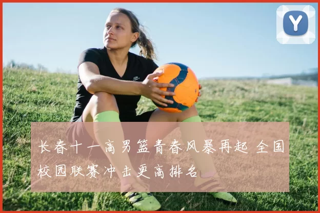 长春十一高男篮青春风暴再起 全国校园联赛冲击更高排名