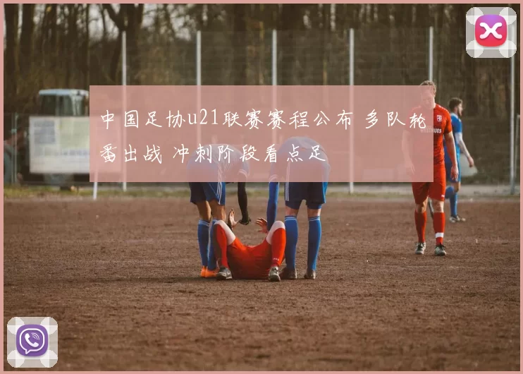 中国足协u21联赛赛程公布 多队轮番出战 冲刺阶段看点足