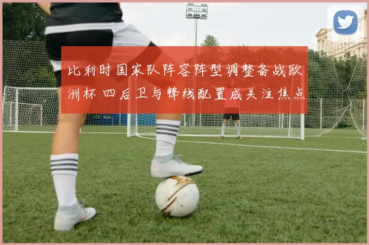 比利时国家队阵容阵型调整备战欧洲杯 四后卫与锋线配置成关注焦点