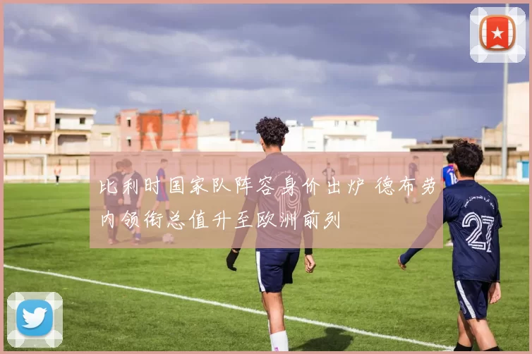 比利时国家队阵容身价出炉 德布劳内领衔总值升至欧洲前列