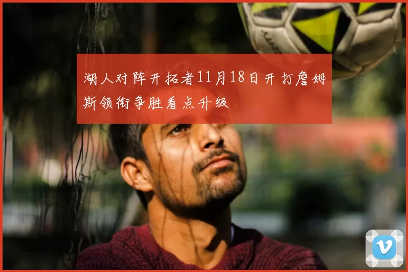 湖人对阵开拓者11月18日开打詹姆斯领衔争胜看点升级