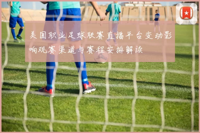 美国职业足球联赛直播平台变动影响观赛渠道与赛程安排解读