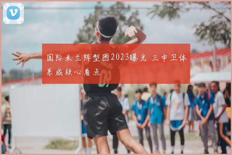 国际米兰阵型图2023曝光 三中卫体系成核心看点