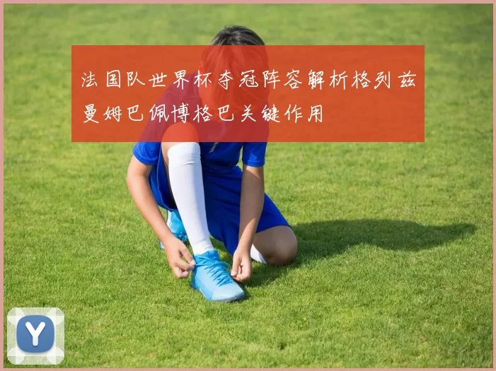 法国队世界杯夺冠阵容解析格列兹曼姆巴佩博格巴关键作用