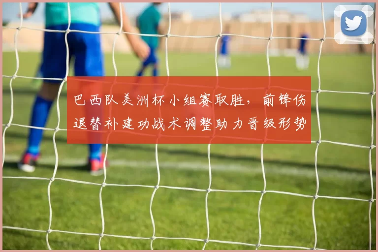 巴西队美洲杯小组赛取胜，前锋伤退替补建功战术调整助力晋级形势稳固