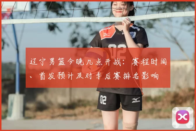 辽宁男篮今晚几点开战：赛程时间、首发预计及对季后赛排名影响