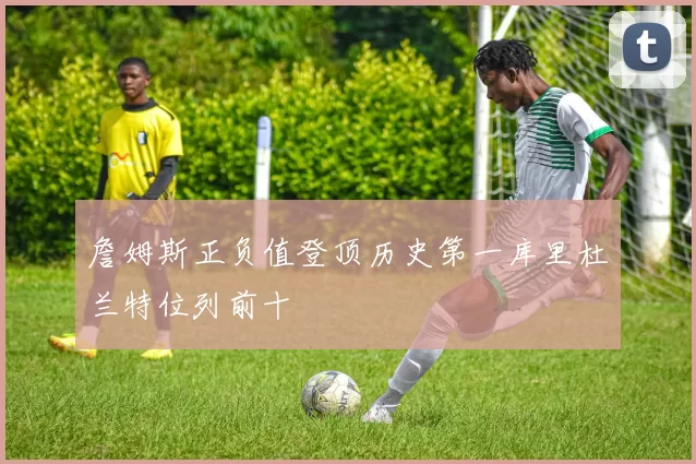 詹姆斯正负值登顶历史第一库里杜兰特位列前十