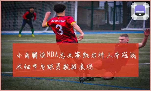 小南解读NBA总决赛凯尔特人夺冠战术细节与球员数据表现