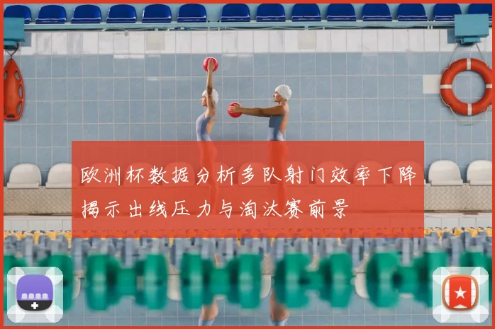 欧洲杯数据分析多队射门效率下降揭示出线压力与淘汰赛前景